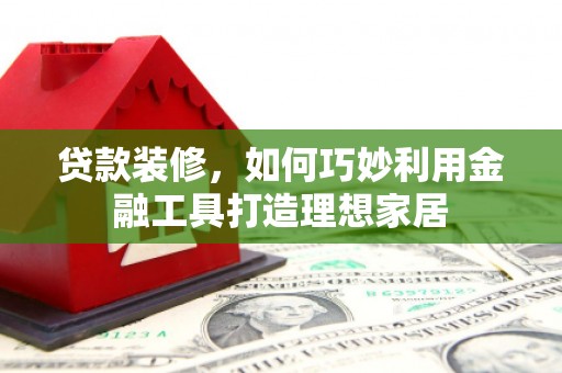 印江贷款装修，如何巧妙利用金融工具打造理想家居
