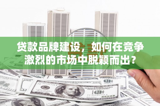 印江贷款品牌建设，如何在竞争激烈的市场中脱颖而出？