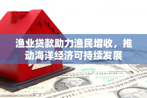 印江渔业贷款助力渔民增收，推动海洋经济可持续发展